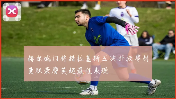 赫尔城门将措拉基斯五次扑救零封曼联荣膺英超最佳表现
